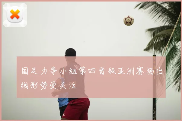 国足力争小组第四晋级亚洲赛场出线形势受关注