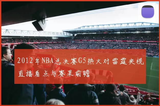 2012年NBA总决赛G5热火对雷霆央视直播看点与赛果前瞻