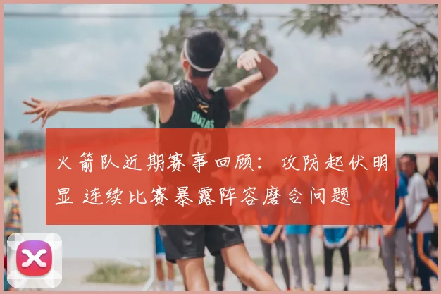 火箭队近期赛事回顾：攻防起伏明显 连续比赛暴露阵容磨合问题
