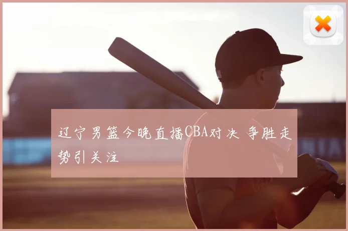 辽宁男篮今晚直播CBA对决 争胜走势引关注