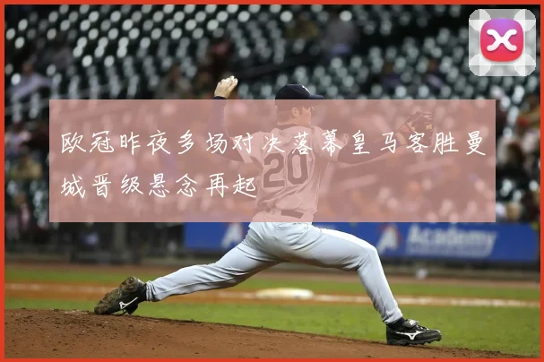 欧冠昨夜多场对决落幕皇马客胜曼城晋级悬念再起