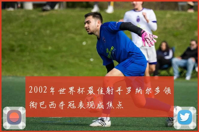 2002年世界杯最佳射手罗纳尔多领衔巴西夺冠表现成焦点