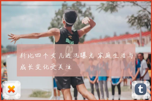 科比四个女儿近况曝光 家庭生活与成长变化受关注