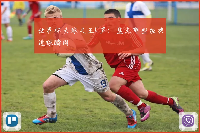世界杯头球之王C罗:盘点那些经典进球瞬间