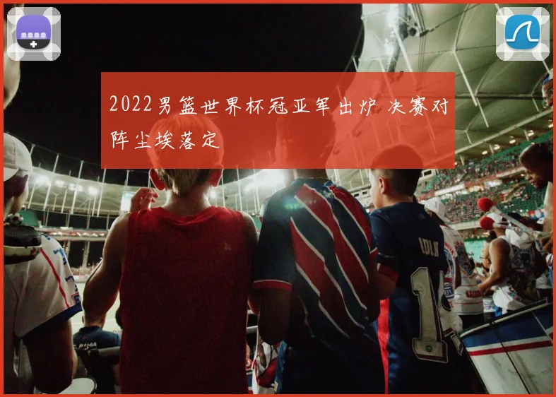 2022男篮世界杯冠亚军出炉 决赛对阵尘埃落定