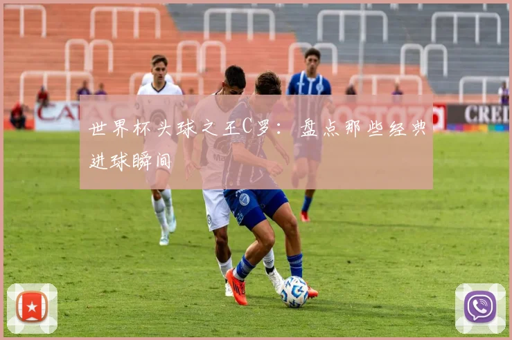 世界杯头球之王C罗：盘点那些经典进球瞬间