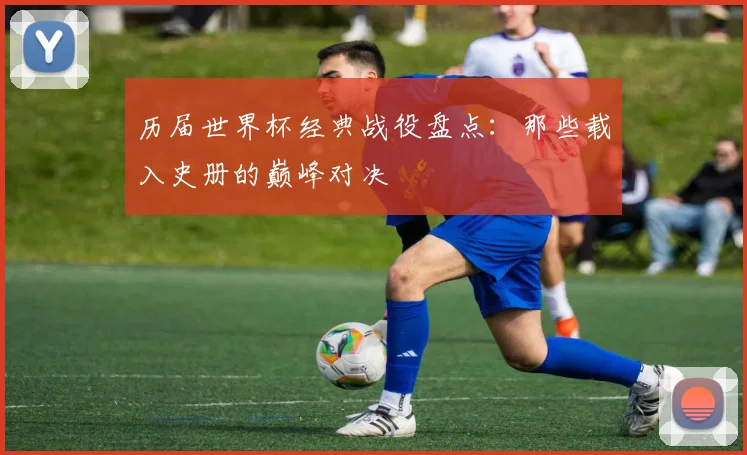 历届世界杯经典战役盘点：那些载入史册的巅峰对决