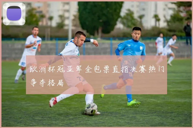 欧洲杯冠亚军全包票直指决赛热门争夺格局