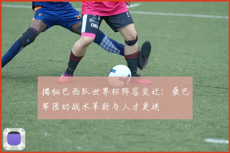 揭秘巴西队世界杯阵容变迁：桑巴军团的战术革新与人才更迭