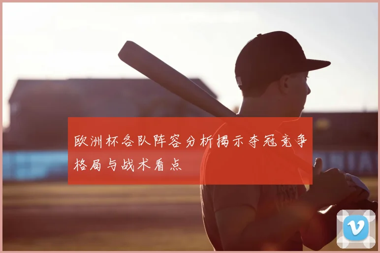 欧洲杯各队阵容分析揭示夺冠竞争格局与战术看点