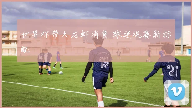 世界杯带火龙虾消费 球迷观赛新标配
