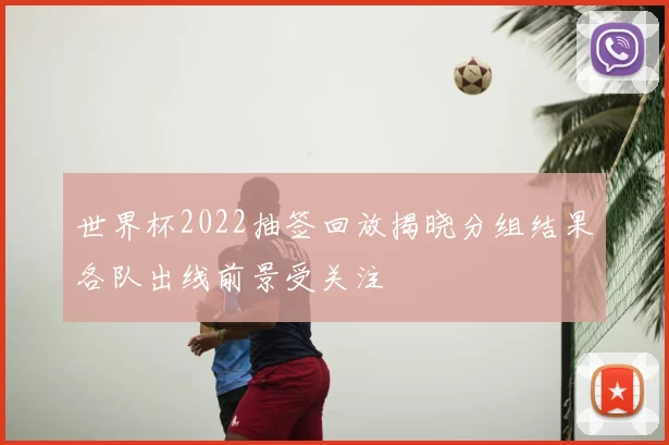 世界杯2022抽签回放揭晓分组结果各队出线前景受关注