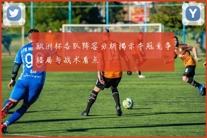 欧洲杯各队阵容分析揭示夺冠竞争格局与战术看点