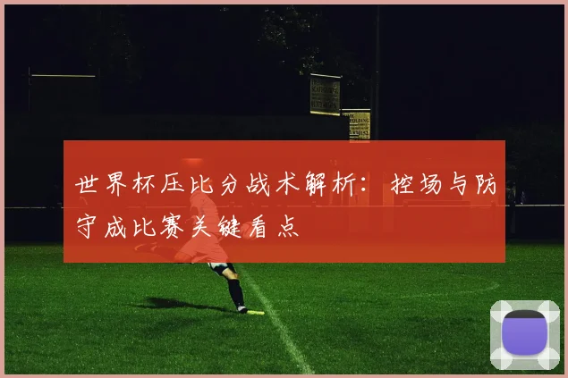 世界杯压比分战术解析：控场与防守成比赛关键看点