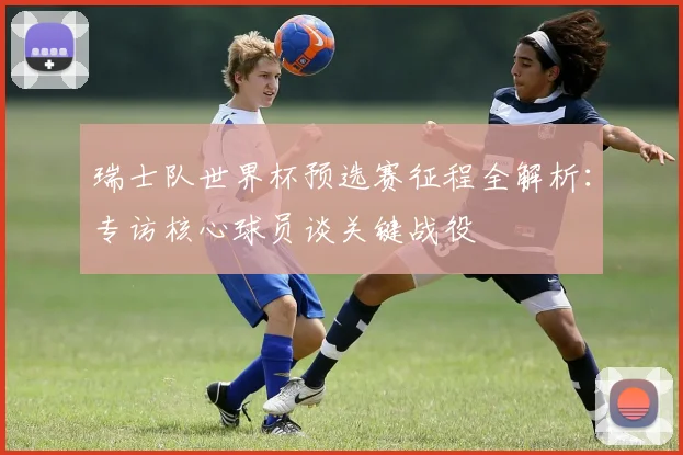 瑞士队世界杯预选赛征程全解析：专访核心球员谈关键战役