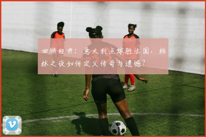 回顾经典：意大利点球胜法国，柏林之夜如何定义传奇与遗憾？