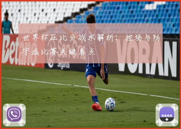 世界杯压比分战术解析：控场与防守成比赛关键看点