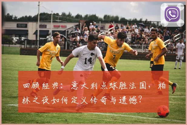 回顾经典：意大利点球胜法国，柏林之夜如何定义传奇与遗憾？
