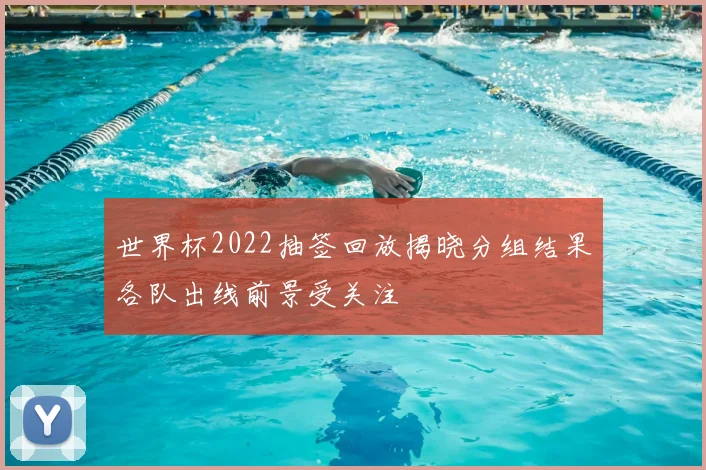 世界杯2022抽签回放揭晓分组结果各队出线前景受关注